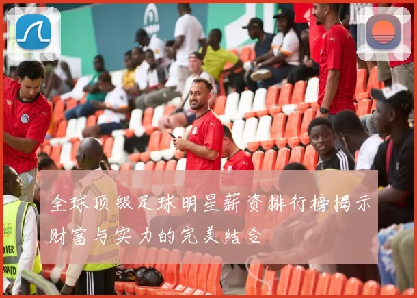 全球顶级足球明星薪资排行榜揭示财富与实力的完美结合