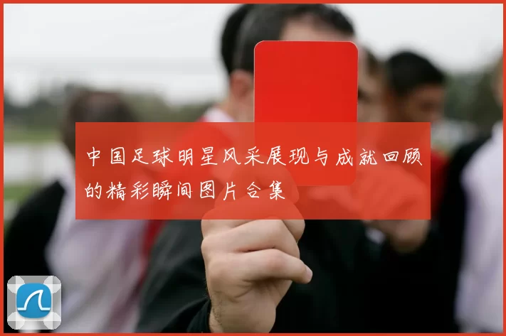 中国足球明星风采展现与成就回顾的精彩瞬间图片合集