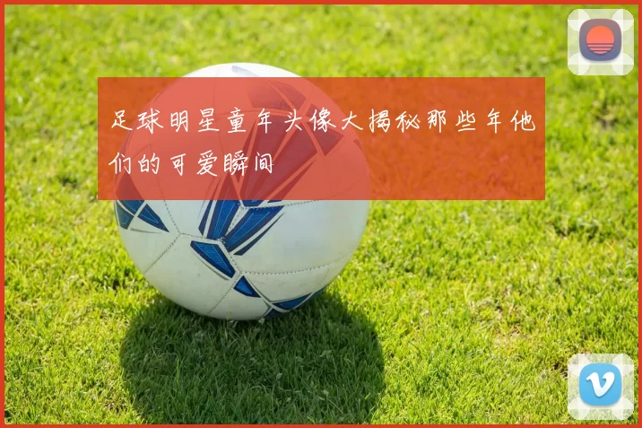 足球明星童年头像大揭秘那些年他们的可爱瞬间