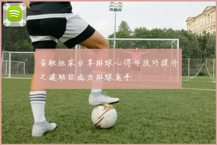 黄敏独家分享排球心得与技巧提升之道助你成为排球高手