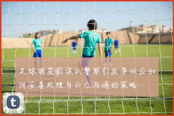 足球明星因误认警察引发争议应如何妥善处理与公众沟通的策略