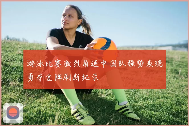 游泳比赛激烈角逐中国队强势表现勇夺金牌刷新纪录