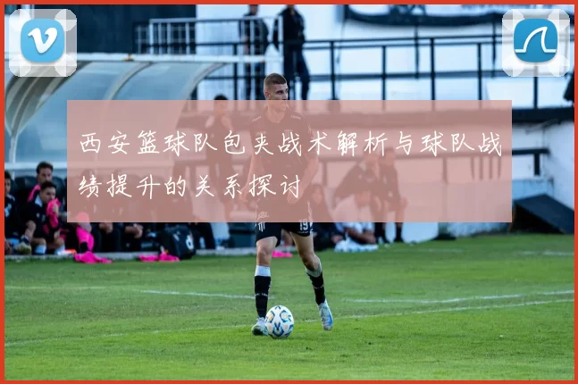 西安篮球队包夹战术解析与球队战绩提升的关系探讨