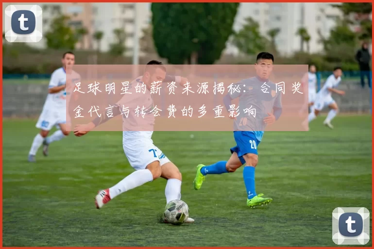 足球明星的薪资来源揭秘：合同奖金代言与转会费的多重影响