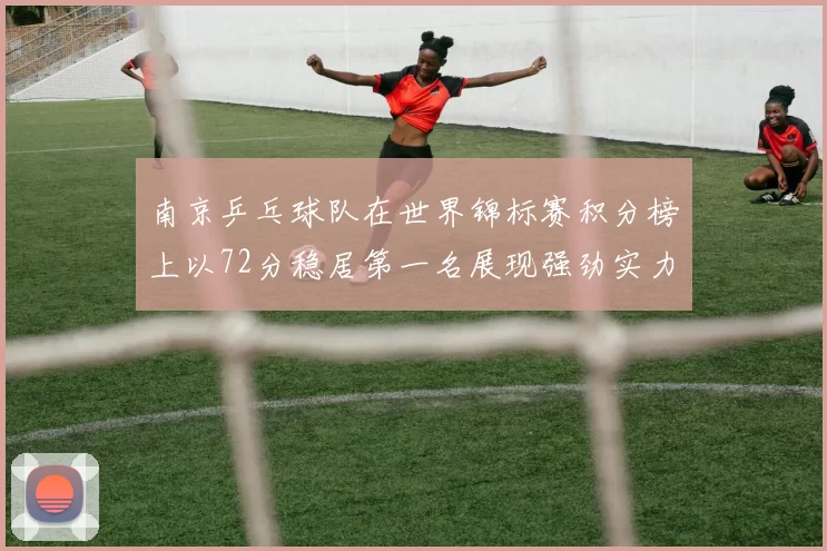 南京乒乓球队在世界锦标赛积分榜上以72分稳居第一名展现强劲实力