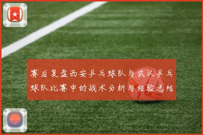 赛后复盘西安乒乓球队与武汉乒乓球队比赛中的战术分析与经验总结
