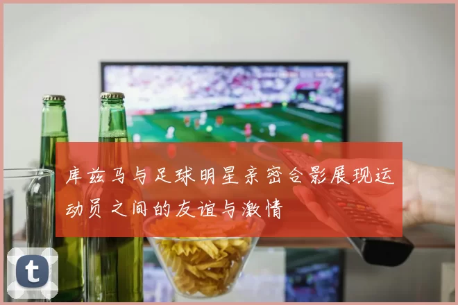库兹马与足球明星亲密合影展现运动员之间的友谊与激情