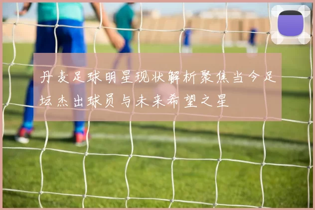 丹麦足球明星现状解析聚焦当今足坛杰出球员与未来希望之星