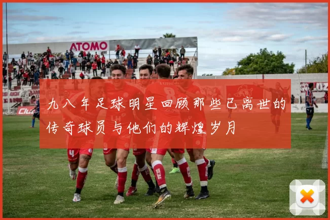九八年足球明星回顾那些已离世的传奇球员与他们的辉煌岁月