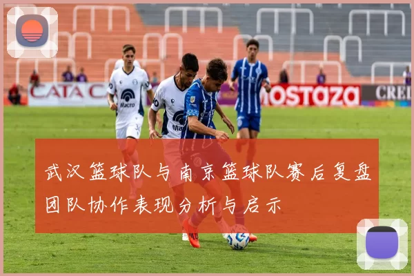 武汉篮球队与南京篮球队赛后复盘团队协作表现分析与启示