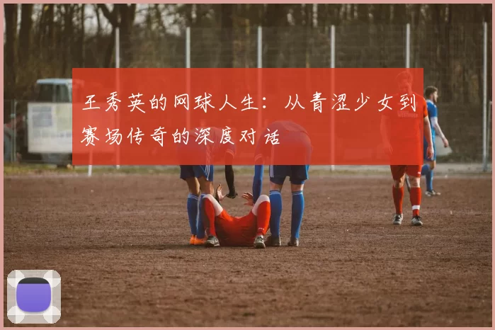 王秀英的网球人生：从青涩少女到赛场传奇的深度对话