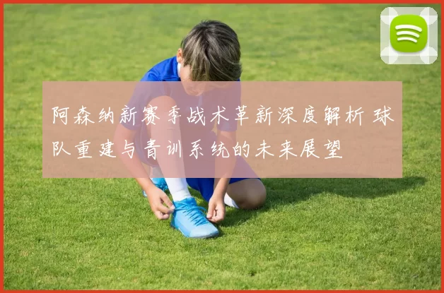 阿森纳新赛季战术革新深度解析 球队重建与青训系统的未来展望