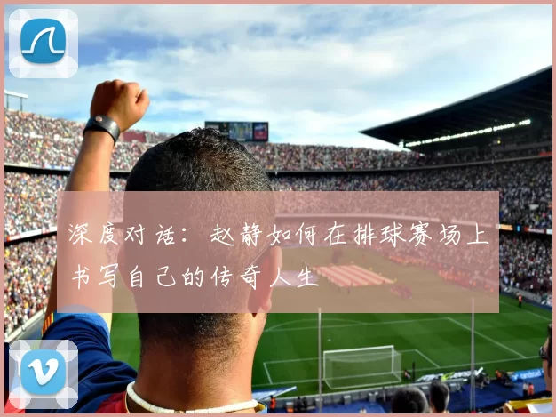 深度对话：赵静如何在排球赛场上书写自己的传奇人生