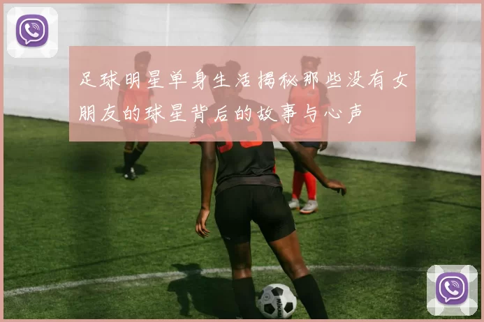 足球明星单身生活揭秘那些没有女朋友的球星背后的故事与心声