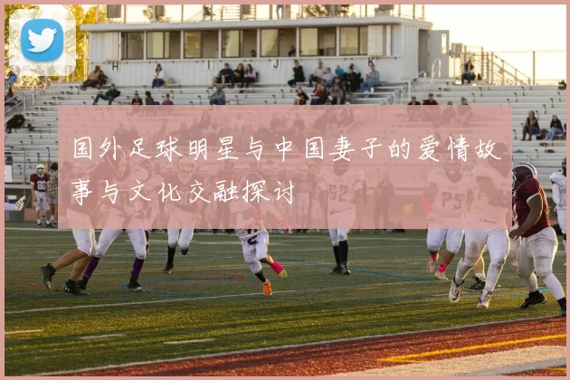 国外足球明星与中国妻子的爱情故事与文化交融探讨