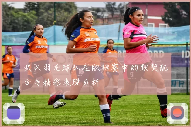 武汉羽毛球队在欧锦赛中的默契配合与精彩表现分析