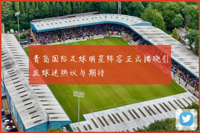 青岛国际足球明星阵容正式揭晓引发球迷热议与期待