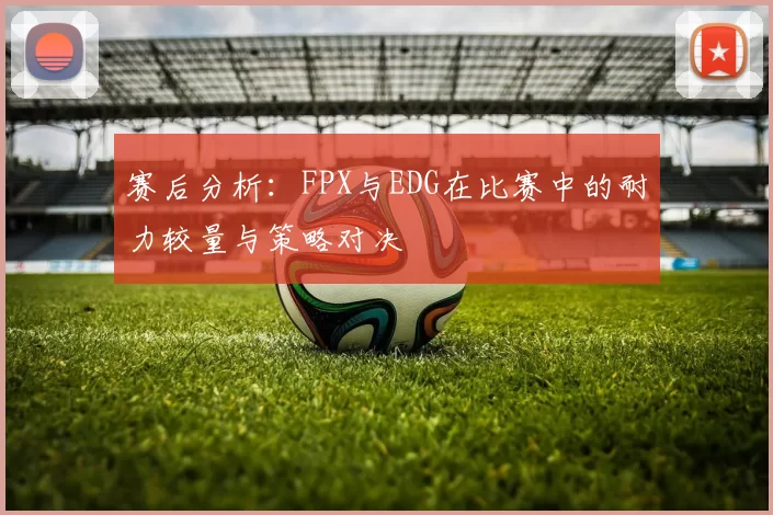 赛后分析：FPX与EDG在比赛中的耐力较量与策略对决