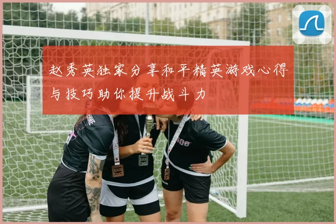 赵秀英独家分享和平精英游戏心得与技巧助你提升战斗力