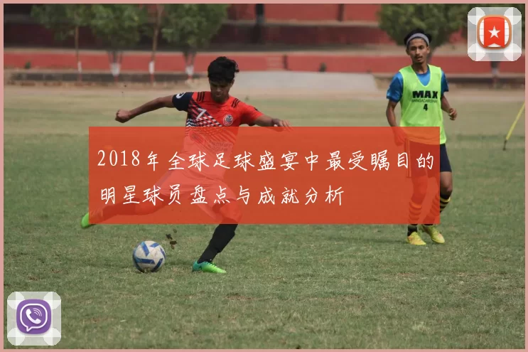 2018年全球足球盛宴中最受瞩目的明星球员盘点与成就分析