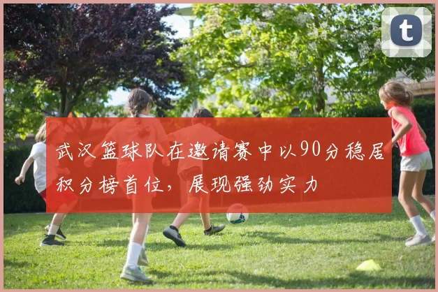 武汉篮球队在邀请赛中以90分稳居积分榜首位，展现强劲实力