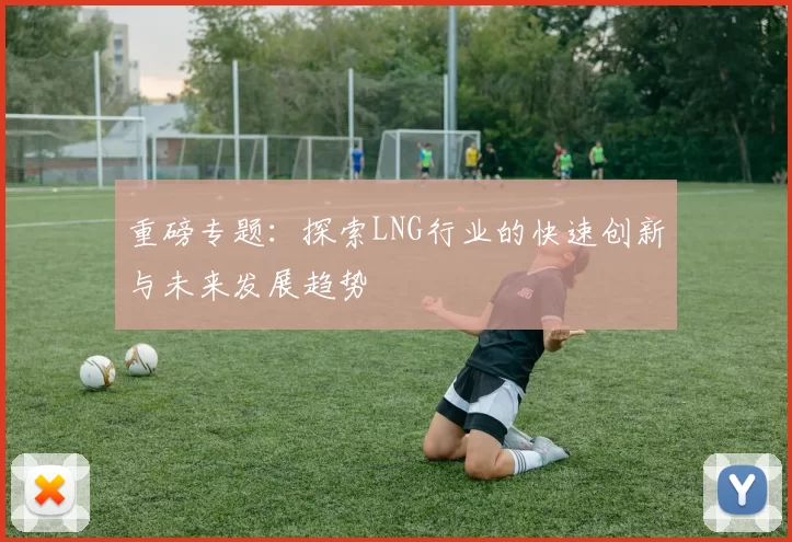 重磅专题：探索LNG行业的快速创新与未来发展趋势
