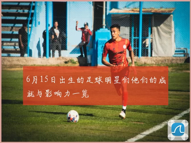 6月15日出生的足球明星们他们的成就与影响力一览