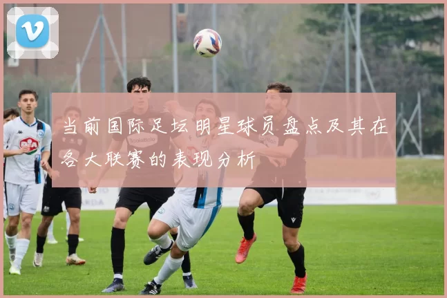当前国际足坛明星球员盘点及其在各大联赛的表现分析