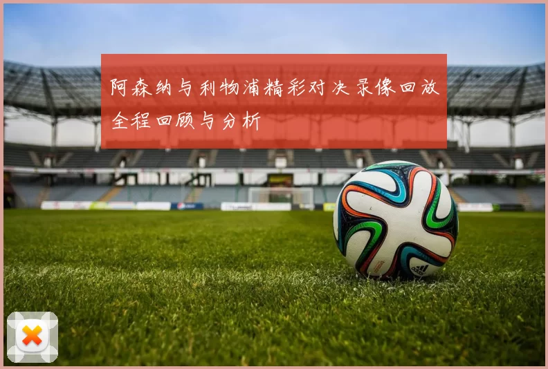 阿森纳与利物浦精彩对决录像回放全程回顾与分析