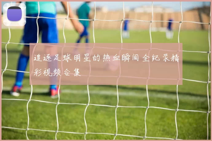 追逐足球明星的热血瞬间全纪录精彩视频合集